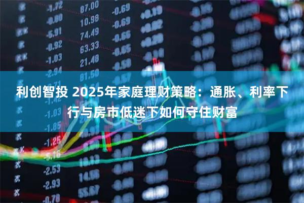 利创智投 2025年家庭理财策略：通胀、利率下行与房市低迷下如何守住财富