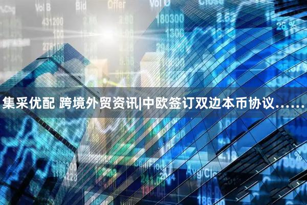 集采优配 跨境外贸资讯|中欧签订双边本币协议……