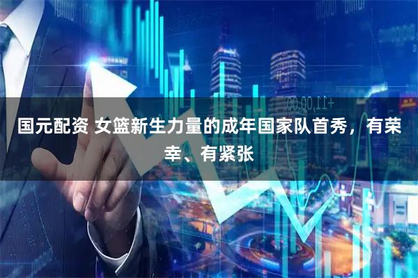 国元配资 女篮新生力量的成年国家队首秀，有荣幸、有紧张