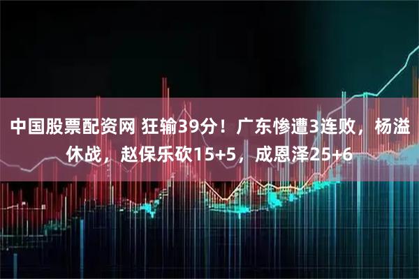 中国股票配资网 狂输39分！广东惨遭3连败，杨溢休战，赵保乐砍15+5，成恩泽25+6