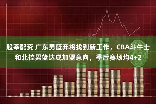 股莘配资 广东男篮弃将找到新工作，CBA斗牛士和北控男篮达成加盟意向，季后赛场均4+2