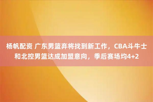 杨帆配资 广东男篮弃将找到新工作，CBA斗牛士和北控男篮达成加盟意向，季后赛场均4+2