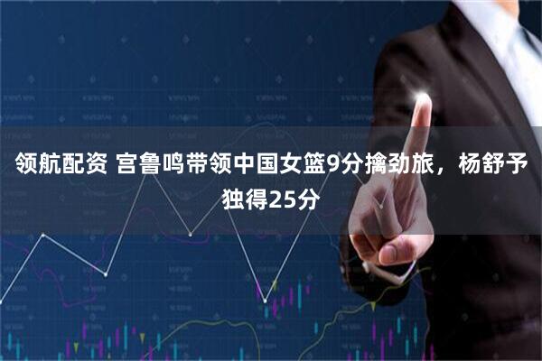 领航配资 宫鲁鸣带领中国女篮9分擒劲旅，杨舒予独得25分