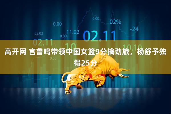高开网 宫鲁鸣带领中国女篮9分擒劲旅，杨舒予独得25分