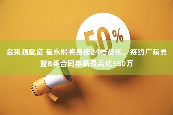 金来源配资 崔永熙将身披24号战袍，签约广东男篮B类合同年薪最高达550万