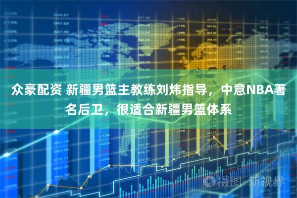 众豪配资 新疆男篮主教练刘炜指导，中意NBA著名后卫，很适合新疆男篮体系