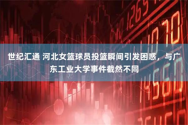 世纪汇通 河北女篮球员投篮瞬间引发困惑，与广东工业大学事件截然不同