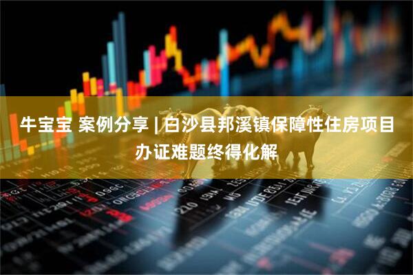 牛宝宝 案例分享 | 白沙县邦溪镇保障性住房项目办证难题终得化解