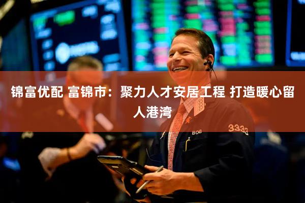 锦富优配 富锦市：聚力人才安居工程 打造暖心留人港湾