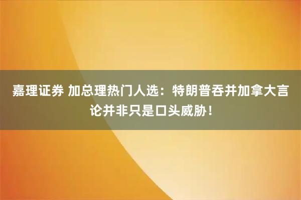 嘉理证券 加总理热门人选：特朗普吞并加拿大言论并非只是口头威胁！