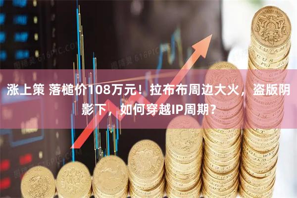 涨上策 落槌价108万元！拉布布周边大火，盗版阴影下，如何穿越IP周期？