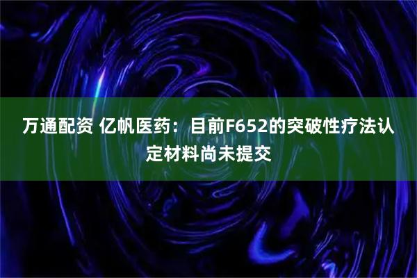 万通配资 亿帆医药：目前F652的突破性疗法认定材料尚未提交
