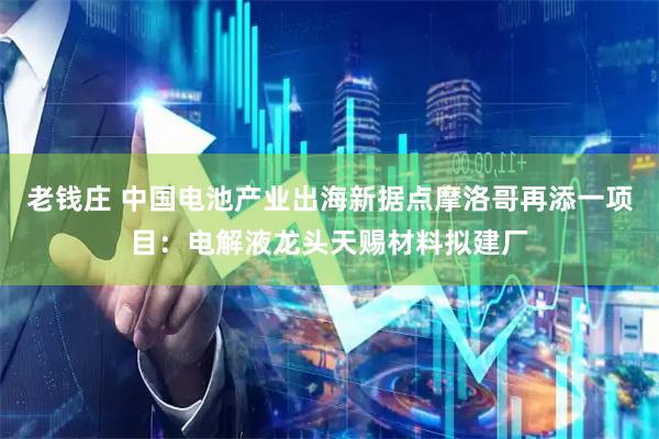 老钱庄 中国电池产业出海新据点摩洛哥再添一项目：电解液龙头天赐材料拟建厂