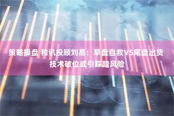 策略操盘 和讯投顾刘易：早盘自救VS尾盘出货 技术破位或引踩踏风险