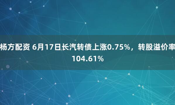 杨方配资 6月17日长汽转债上涨0.75%，转股溢价率104.61%