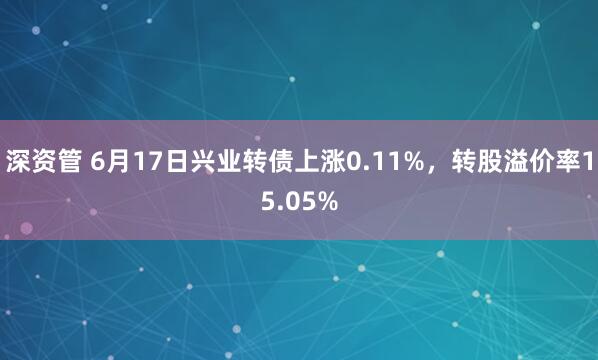 深资管 6月17日兴业转债上涨0.11%，转股溢价率15.05%