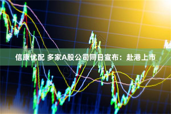 信康优配 多家A股公司同日宣布：赴港上市