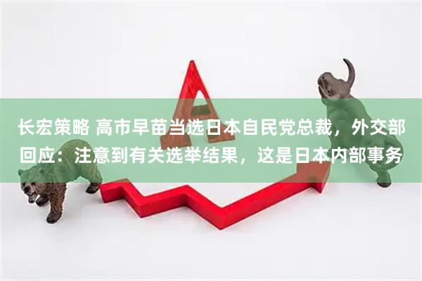 长宏策略 高市早苗当选日本自民党总裁，外交部回应：注意到有关选举结果，这是日本内部事务