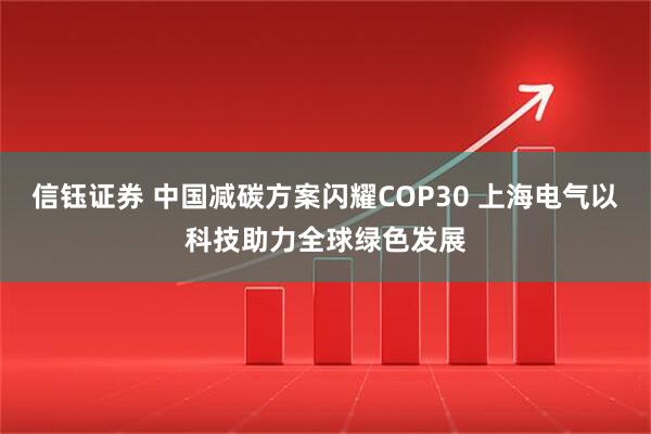 信钰证券 中国减碳方案闪耀COP30 上海电气以科技助力全球绿色发展