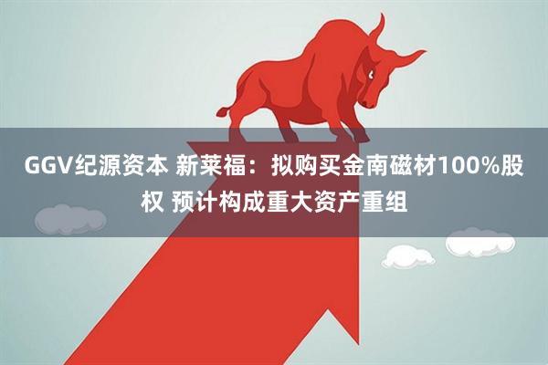 GGV纪源资本 新莱福：拟购买金南磁材100%股权 预计构成重大资产重组