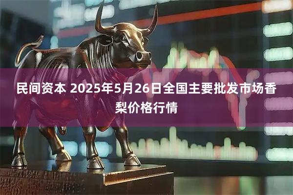 民间资本 2025年5月26日全国主要批发市场香梨价格行情