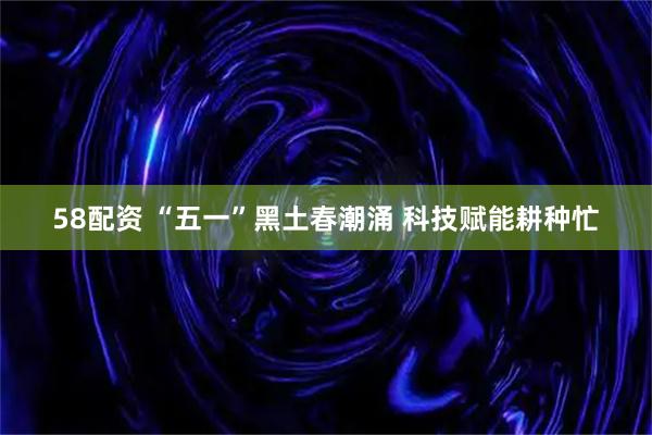 58配资 “五一”黑土春潮涌 科技赋能耕种忙