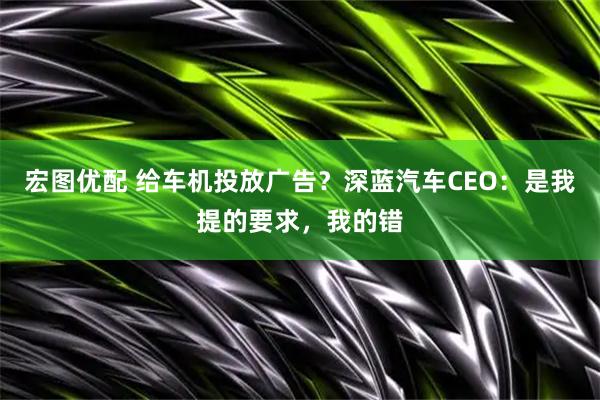 宏图优配 给车机投放广告?深蓝汽车CEO:是我提的要求,我的错