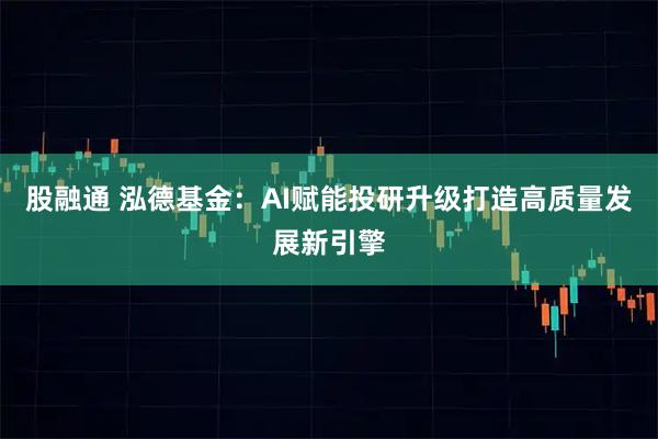 股融通 泓德基金：AI赋能投研升级打造高质量发展新引擎