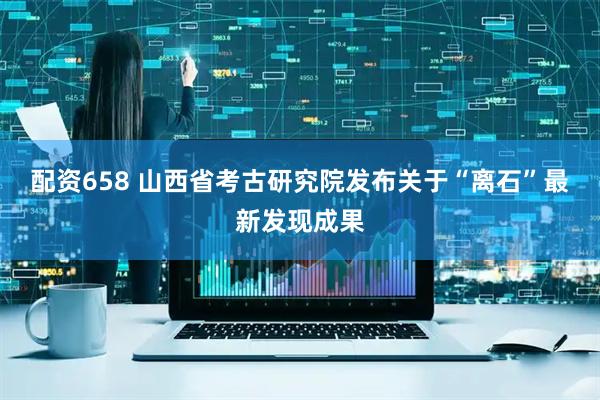 配资658 山西省考古研究院发布关于“离石”最新发现成果