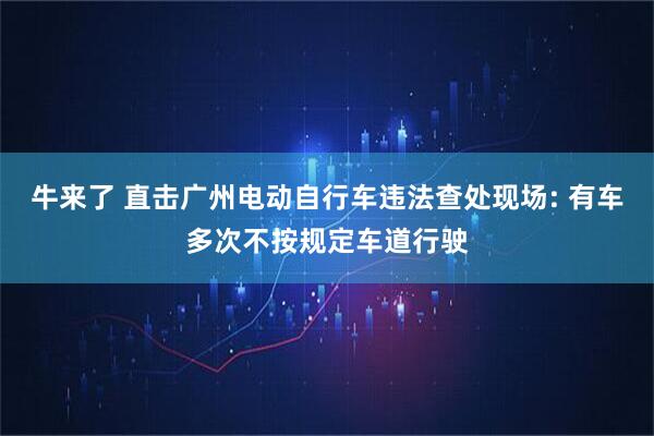 牛来了 直击广州电动自行车违法查处现场: 有车多次不按规定车道行驶
