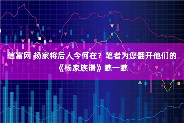 信富网 杨家将后人今何在？笔者为您翻开他们的《杨家族谱》瞧一瞧