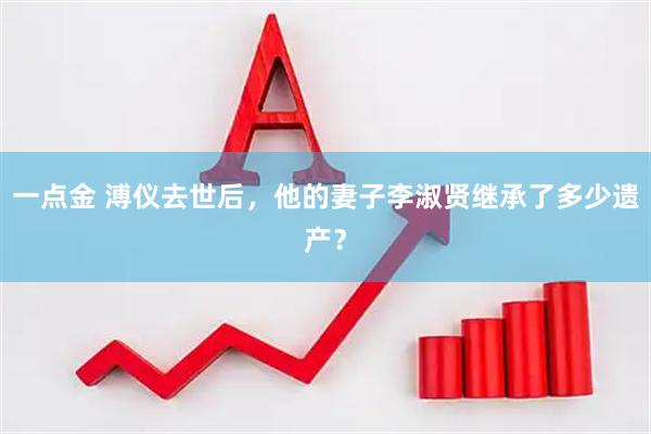 一点金 溥仪去世后，他的妻子李淑贤继承了多少遗产？