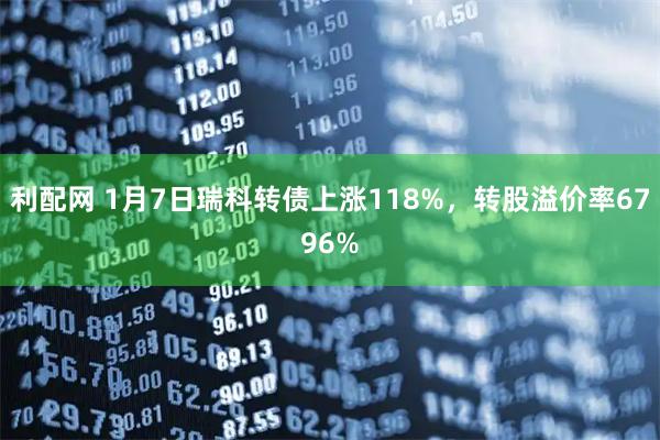 利配网 1月7日瑞科转债上涨118%，转股溢价率6796%