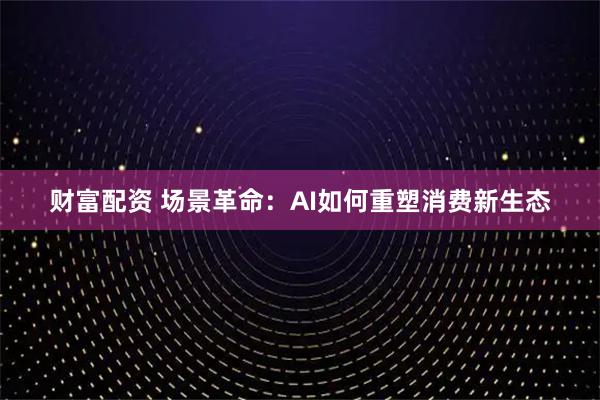 财富配资 场景革命：AI如何重塑消费新生态